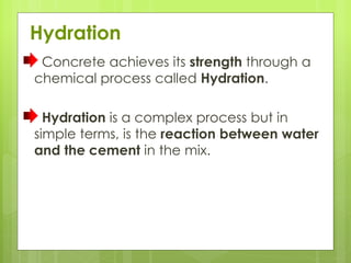 Hydration
Concrete achieves its strength through a
chemical process called Hydration.
Hydration is a complex process but in
simple terms, is the reaction between water
and the cement in the mix.
 