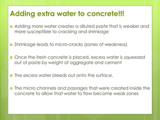Adding extra water to concrete!!!
 Adding more water creates a diluted paste that is weaker and
more susceptible to cracking and shrinkage
 Shrinkage leads to micro-cracks (zones of weakness)
 Once the fresh concrete is placed, excess water is squeezed
out of paste by weight of aggregate and cement
 The excess water bleeds out onto the surface.
 The micro channels and passages that were created inside the
concrete to allow that water to flow become weak zones
 
