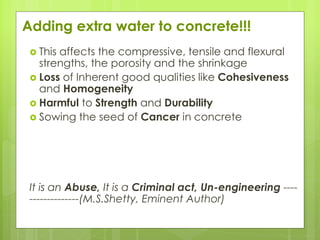 Adding extra water to concrete!!!
 This affects the compressive, tensile and flexural
strengths, the porosity and the shrinkage
 Loss of Inherent good qualities like Cohesiveness
and Homogeneity
 Harmful to Strength and Durability
 Sowing the seed of Cancer in concrete
It is an Abuse, It is a Criminal act, Un-engineering ----
--------------(M.S.Shetty, Eminent Author)
 