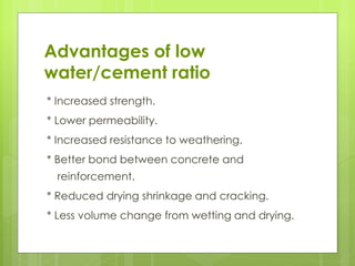 * Increased strength.
* Lower permeability.
* Increased resistance to weathering.
* Better bond between concrete and
reinforcement.
* Reduced drying shrinkage and cracking.
* Less volume change from wetting and drying.
Advantages of low
water/cement ratio
 
