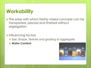 Workability
 The ease with which freshly mixed concrete can be
transported, placed and finished without
segregation
 Influencing factors
 Size, Shape, Texture and grading of aggregate
 Water Content
 