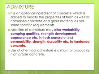 ADMIXTURE
 It is an optional ingredient of concrete which is
added to modify the properties of fresh as well as
hardened concrete and grout material as per
some specific requirements.
 Addition of admixture may alter workability,
pumping qualities, strength development,
appearance etc. in fresh concrete and
permeability, strength, durability etc. in hardened
concrete.
 Use of chemical admixture is a must for producing
high grade concrete.
 