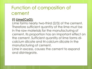 Function of composition of
cement
(i) Lime(CaO):
Lime forms nearly two-third (2/3) of the cement.
Therefore sufficient quantity of the lime must be
in the raw materials for the manufacturing of
cement. Its proportion has an important effect on
the cement. Sufficient quantity of lime forms di-
calcium silicate and tri-calcium silicate in the
manufacturing of cement.
Lime in excess, causes the cement to expand
and disintegrate.
 
