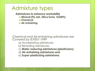 Admixture types
Admixtures to enhance workability
 Mineral (Fly ash, Silica fume, GGBFS)
 Chemical
 Air entraining
Chemical and Air-entraining admixtures are
Covered by IS:9301-1999
a) Accelerating admixtures
b) Retarding Admixtures
c) Water-reducing admixtures (plasticizers)
d) Air-entraining admixtures and
e) Super-plasticizing admixtures
 