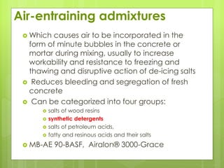 Air-entraining admixtures
 Which causes air to be incorporated in the
form of minute bubbles in the concrete or
mortar during mixing, usually to increase
workability and resistance to freezing and
thawing and disruptive action of de-icing salts
 Reduces bleeding and segregation of fresh
concrete
 Can be categorized into four groups:
 salts of wood resins
 synthetic detergents
 salts of petroleum acids,
 fatty and resinous acids and their salts
 MB-AE 90-BASF, Airalon® 3000-Grace
 