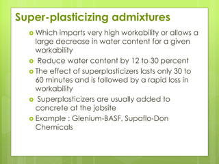 Super-plasticizing admixtures
 Which imparts very high workability or allows a
large decrease in water content for a given
workability
 Reduce water content by 12 to 30 percent
 The effect of superplasticizers lasts only 30 to
60 minutes and is followed by a rapid loss in
workability
 Superplasticizers are usually added to
concrete at the jobsite
 Example : Glenium-BASF, Supaflo-Don
Chemicals
 