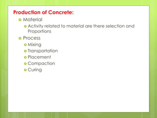 Production of Concrete:
 Material
 Activity related to material are there selection and
Proportions
 Process
 Mixing
 Transportation
 Placement
 Compaction
 Curing
 
