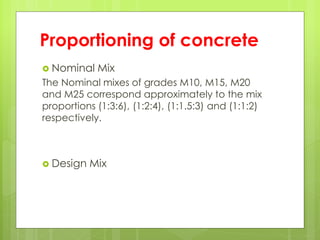 Proportioning of concrete
 Nominal Mix
The Nominal mixes of grades M10, M15, M20
and M25 correspond approximately to the mix
proportions (1:3:6), (1:2:4), (1:1.5:3) and (1:1:2)
respectively.
 Design Mix
 