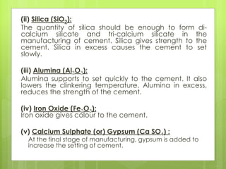 (ii) Silica (SiO2):
The quantity of silica should be enough to form di-
calcium silicate and tri-calcium silicate in the
manufacturing of cement. Silica gives strength to the
cement. Silica in excess causes the cement to set
slowly.
(iii) Alumina (Al2O3):
Alumina supports to set quickly to the cement. It also
lowers the clinkering temperature. Alumina in excess,
reduces the strength of the cement.
(iv) Iron Oxide (Fe2O3):
Iron oxide gives colour to the cement.
(v) Calcium Sulphate (or) Gypsum (Ca SO4) :
At the final stage of manufacturing, gypsum is added to
increase the setting of cement.
 