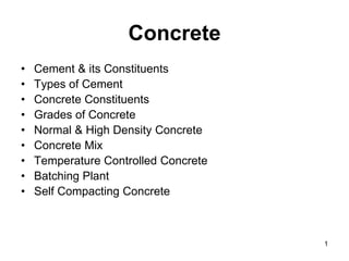 Concrete
• Cement & its Constituents
• Types of Cement
• Concrete Constituents
• Grades of Concrete
• Normal & High Density Concrete
• Concrete Mix
• Temperature Controlled Concrete
• Batching Plant
• Self Compacting Concrete
1
 