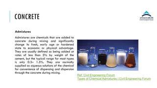 CONCRETE
Admixtures
Admixtures are chemicals that are added to
concrete during mixing and significantly
change its fresh, early age or hardened
state to economic or physical advantage.
They are usually defined as being added at
rates of less than 5% by weight of the
cement, but the typical range for most types
is only 0.3– 1.5%. They are normally
supplied as aqueous solutions of the chemical
for convenience of dispensing and dispersion
through the concrete during mixing.
Ref: Civil Engineering Forum
Types of Chemical Admixtures | Civil Engineering Forum
 