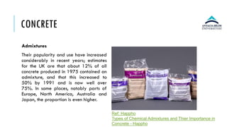 CONCRETE
Admixtures
Their popularity and use have increased
considerably in recent years; estimates
for the UK are that about 12% of all
concrete produced in 1975 contained an
admixture, and that this increased to
50% by 1991 and is now well over
75%. In some places, notably parts of
Europe, North America, Australia and
Japan, the proportion is even higher.
Ref: Happho
Types of Chemical Admixtures and Thier Importance in
Concrete - Happho
 