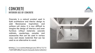 CONCRETE
INTERIOR USE OF CONCRETE
Concrete is a natural product used in
both architecture and interior design to
add Renaissance inspirations and
achieve cult status. It is now difficult to
imagine the design of interiors and even
furniture without materials: concrete
cabinets, countertops, consoles and
accessories that can be used in various
ways and classic materials that can be
used as an alternative to wood.
Ref:https://www.icmimarlikdergisi.com/2016/12/12
/%E2%80%8Bsaf-tasarim-banyoda-beton-kullanimi/
 