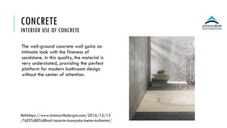 CONCRETE
INTERIOR USE OF CONCRETE
The well-ground concrete wall gains an
intimate look with the fineness of
sandstone. In this quality, the material is
very understated, providing the perfect
platform for modern bathroom design
without the center of attention.
Ref:https://www.icmimarlikdergisi.com/2016/12/12
/%E2%80%8Bsaf-tasarim-banyoda-beton-kullanimi/
 