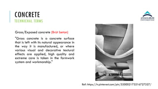 CONCRETE
TECHNICHAL TERMS
Gross/Exposed concrete (Brüt beton)
"Gross concrete is a concrete surface
that is left with its natural appearance in
the way it is manufactured, or where
various visual and decorative textural
effects are applied, high quality and
extreme care is taken in the formwork
system and workmanship."
Ref: https://tr.pinterest.com/pin/550002173216727327/
 