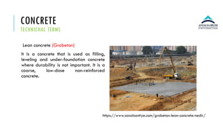 CONCRETE
TECHNICHAL TERMS
Lean concrete (Grobeton)
It is a concrete that is used as filling,
leveling and under-foundation concrete
where durability is not important. It is a
coarse, low-dose non-reinforced
concrete.
https://www.sanalsantiye.com/grobeton-lean-concrete-nedir/
 