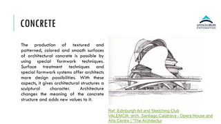 CONCRETE
The production of textured and
patterned, colored and smooth surfaces
of architectural concrete is possible by
using special formwork techniques.
Surface treatment techniques and
special formwork systems offer architects
more design possibilities. With these
aspects, it gives architectural structures a
sculptural character. Architecture
changes the meaning of the concrete
structure and adds new values to it.
Ref: Edinburgh Art and Sketching Club
VALENCIA: arch. Santiago Calatrava - Opera House and
Arts Centre | "The Architectur
 