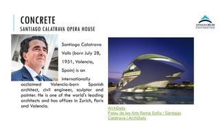 CONCRETE
SANTIAGO CALATRAVA OPERA HOUSE
Santiago Calatrava
Valls (born July 28,
1951, Valencia,
Spain) is an
internationally
acclaimed Valencia-born Spanish
architect, civil engineer, sculptor and
painter. He is one of the world's leading
architects and has offices in Zurich, Paris
and Valencia. ArchDaily
Palau de les Arts Reina Sofía / Santiago
Calatrava | ArchDaily
 
