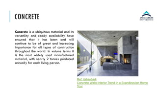 CONCRETE
Concrete is a ubiquitous material and its
versatility and ready availability have
ensured that it has been and will
continue to be of great and increasing
importance for all types of construction
throughout the world. In volume terms it
is the most widely used manufactured
material, with nearly 2 tonnes produced
annually for each living person.
Ref: italianbark
Concrete Walls Interior Trend in a Scandinavian Home
Tour
 