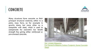 CONCRETE
Many structures have concrete as their
principal structural material, either in a
plain, mass form, as for example in
gravity dams, but more often as a
composite with steel, which is used to
compensate for concrete’s low tensile
strength thus giving either reinforced or
pre-stressed concrete.
Ref: Undark Magazine
For Cement's Massive Carbon Footprint, Some Concrete
Steps
 