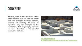 CONCRETE
However, even in those structures where
other materials such as steel or timber
form the principal structural elements,
concrete will normally still have an
important role, for example in the
foundations. Not surprisingly, concrete
has been described as the essential
construction material.
Ref: Engineersforum
Actions In The Construction Of Concrete Foundation -
 