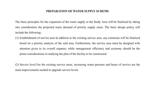 PREPARATION OF WATER SUPPLY SCHEME
The basic principles for the expansion of the water supply in the Study Area will be finalized by taking
into consideration the projected water demand of priority supply areas. The basic design policy will
include the following:
(1) Establishment of service area In addition to the existing service area, any extension will be finalized
based on a priority analysis of the said area. Furthermore, the service area must be designed with
attention given to its overall expanse; while management efficiency and economy should be the
prime considerations in studying the plan of the facility to be constructed.
(2) Service level For the existing service areas, increasing water pressure and hours of service are the
main improvements needed to upgrade service levels.
 