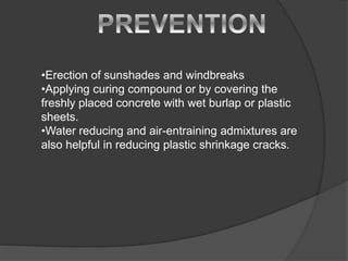 •Erection of sunshades and windbreaks
•Applying curing compound or by covering the
freshly placed concrete with wet burlap or plastic
sheets.
•Water reducing and air-entraining admixtures are
also helpful in reducing plastic shrinkage cracks.
 