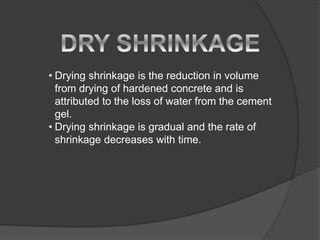 • Drying shrinkage is the reduction in volume
from drying of hardened concrete and is
attributed to the loss of water from the cement
gel.
• Drying shrinkage is gradual and the rate of
shrinkage decreases with time.
 