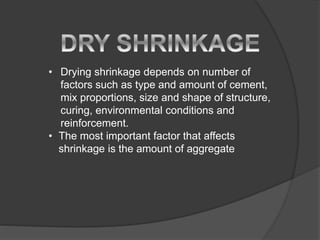 • Drying shrinkage depends on number of
factors such as type and amount of cement,
mix proportions, size and shape of structure,
curing, environmental conditions and
reinforcement.
• The most important factor that affects
shrinkage is the amount of aggregate
 