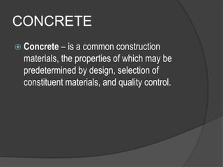 CONCRETE
 Concrete – is a common construction
materials, the properties of which may be
predetermined by design, selection of
constituent materials, and quality control.
 