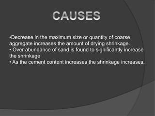 •Decrease in the maximum size or quantity of coarse
aggregate increases the amount of drying shrinkage.
• Over abundance of sand is found to significantly increase
the shrinkage
• As the cement content increases the shrinkage increases.
 