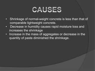 • Shrinkage of normal-weight concrete is less than that of
comparable lightweight concrete.
• Decrease in humidity causes rapid moisture loss and
increases the shrinkage
• Increase in the mass of aggregates or decrease in the
quantity of paste diminished the shrinkage.
 