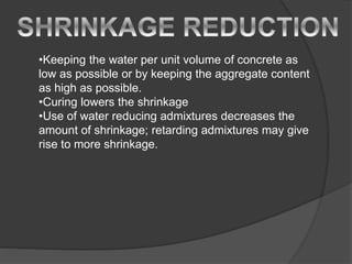 •Keeping the water per unit volume of concrete as
low as possible or by keeping the aggregate content
as high as possible.
•Curing lowers the shrinkage
•Use of water reducing admixtures decreases the
amount of shrinkage; retarding admixtures may give
rise to more shrinkage.
 