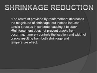 •The restraint provided by reinforcement decreases
the magnitude of shrinkage, but instead induces
tensile stresses in concrete, causing it to crack.
•Reinforcement does not prevent cracks from
occurring, it merely controls the location and width of
cracks resulting from both shrinkage and
temperature effect.
 