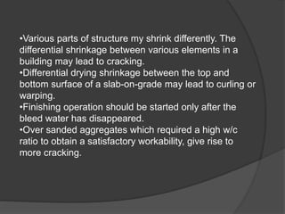 •Various parts of structure my shrink differently. The
differential shrinkage between various elements in a
building may lead to cracking.
•Differential drying shrinkage between the top and
bottom surface of a slab-on-grade may lead to curling or
warping.
•Finishing operation should be started only after the
bleed water has disappeared.
•Over sanded aggregates which required a high w/c
ratio to obtain a satisfactory workability, give rise to
more cracking.
 