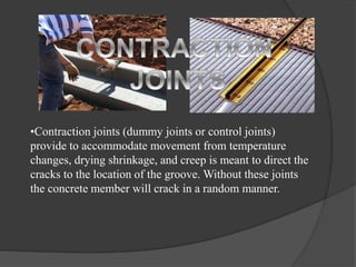 •Contraction joints (dummy joints or control joints)
provide to accommodate movement from temperature
changes, drying shrinkage, and creep is meant to direct the
cracks to the location of the groove. Without these joints
the concrete member will crack in a random manner.
 