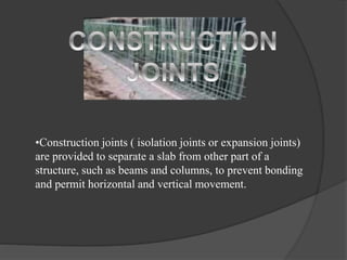 •Construction joints ( isolation joints or expansion joints)
are provided to separate a slab from other part of a
structure, such as beams and columns, to prevent bonding
and permit horizontal and vertical movement.
 