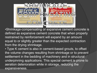 •Shrinkage-compensating or expansive cement concrete is
defined as expansive cement concrete that when properly
restrained by reinforcement will expand by an amount
equal to or slightly greater than the expected contraction
from the drying shrinkage.
• Type K cement is also in cement-based grouts, to offset
the volume changes resulting from shrinkage or to prevent
settlement in the bedding of machinery and in structural
underpinning applications. This special cement is prone to
aeration deterioration while in storage, reducing the
expansiveness.
 