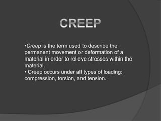 •Creep is the term used to describe the
permanent movement or deformation of a
material in order to relieve stresses within the
material.
• Creep occurs under all types of loading:
compression, torsion, and tension.
 
