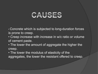 • Concrete which is subjected to long-duration forces
is prone to creep.
• Creep increase with increase in w/c ratio or volume
of cement paste.
• The lower the amount of aggregate the higher the
creep.
• The lower the modulus of elasticity of the
aggregates, the lower the resistant offered to creep.
 
