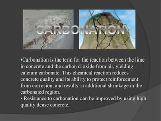 •Carbonation is the term for the reaction between the lime
in concrete and the carbon dioxide from air, yielding
calcium carbonate. This chemical reaction reduces
concrete quality and its ability to protect reinforcement
from corrosion, and results in additional shrinkage in the
carbonated region.
• Resistance to carbonation can be improved by using high
quality dense concrete.
 