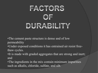 •The cement paste structure is dense and of low
permeability
•Under exposed conditions it has entrained air resist free-
thaw cycles.
•It is made with graded aggregates that are strong and inert;
and
•The ingredients in the mix contain minimum impurities
such as alkalis, chloride, sulfate, and silt.
 
