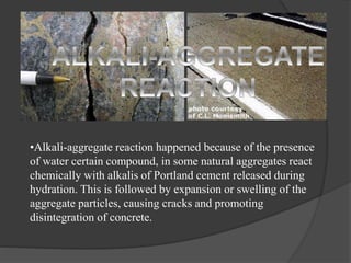 •Alkali-aggregate reaction happened because of the presence
of water certain compound, in some natural aggregates react
chemically with alkalis of Portland cement released during
hydration. This is followed by expansion or swelling of the
aggregate particles, causing cracks and promoting
disintegration of concrete.
 
