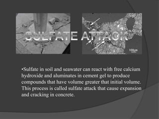•Sulfate in soil and seawater can react with free calcium
hydroxide and aluminates in cement gel to produce
compounds that have volume greater that initial volume.
This process is called sulfate attack that cause expansion
and cracking in concrete.
 
