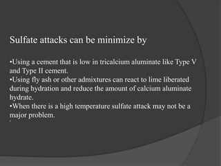 Sulfate attacks can be minimize by
•Using a cement that is low in tricalcium aluminate like Type V
and Type II cement.
•Using fly ash or other admixtures can react to lime liberated
during hydration and reduce the amount of calcium aluminate
hydrate.
•When there is a high temperature sulfate attack may not be a
major problem.
•.
 