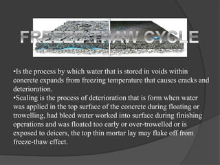 •Is the process by which water that is stored in voids within
concrete expands from freezing temperature that causes cracks and
deterioration.
•Scaling is the process of deterioration that is form when water
was applied in the top surface of the concrete during floating or
trowelling, had bleed water worked into surface during finishing
operations and was floated too early or over-trowelled or is
exposed to deicers, the top thin mortar lay may flake off from
freeze-thaw effect.
 