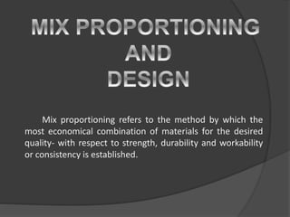 Mix proportioning refers to the method by which the
most economical combination of materials for the desired
quality- with respect to strength, durability and workability
or consistency is established.
 