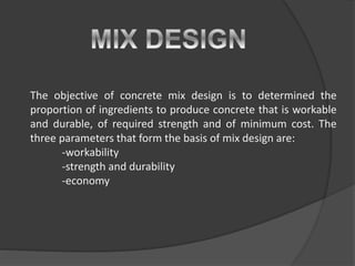 The objective of concrete mix design is to determined the
proportion of ingredients to produce concrete that is workable
and durable, of required strength and of minimum cost. The
three parameters that form the basis of mix design are:
-workability
-strength and durability
-economy
 