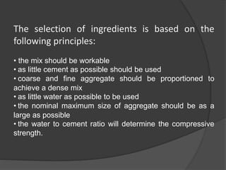 The selection of ingredients is based on the
following principles:
• the mix should be workable
• as little cement as possible should be used
• coarse and fine aggregate should be proportioned to
achieve a dense mix
• as little water as possible to be used
• the nominal maximum size of aggregate should be as a
large as possible
• the water to cement ratio will determine the compressive
strength.
 