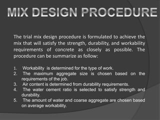 The trial mix design procedure is formulated to achieve the
mix that will satisfy the strength, durability, and workability
requirements of concrete as closely as possible. The
procedure can be summarize as follow:
1. Workability is determined for the type of work.
2. The maximum aggregate size is chosen based on the
requirements of the job.
3. Air content is determined from durability requirements.
4. The water cement ratio is selected to satisfy strength and
durability.
5. The amount of water and coarse aggregate are chosen based
on average workability.
 